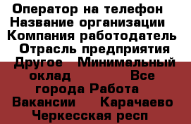 Оператор на телефон › Название организации ­ Компания-работодатель › Отрасль предприятия ­ Другое › Минимальный оклад ­ 16 000 - Все города Работа » Вакансии   . Карачаево-Черкесская респ.